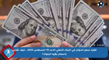 قفزة سعر الدولار في البنك الأهلي الأحد 10 أغسطس 2025.. كيف تقارن بأسعار بقية البنوك؟